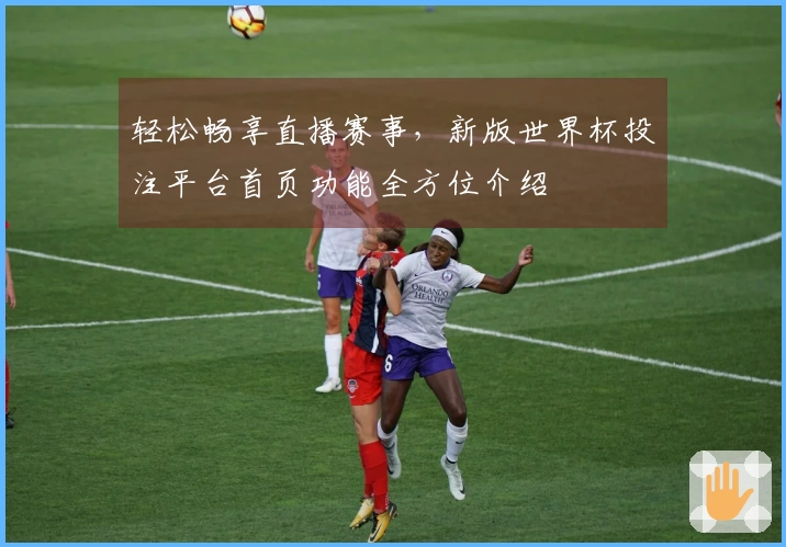 轻松畅享直播赛事，新版世界杯投注平台首页功能全方位介绍