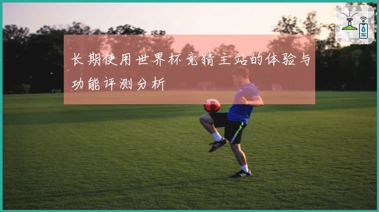 长期使用世界杯竞猜主站的体验与功能评测分析