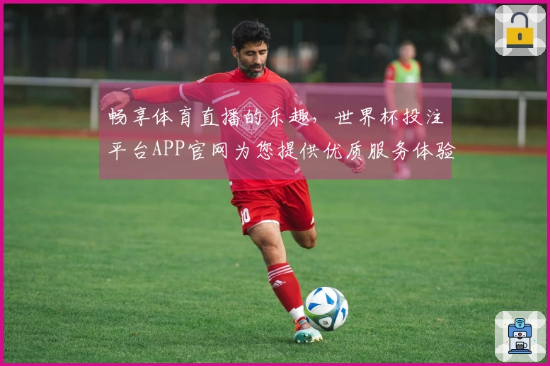 畅享体育直播的乐趣，世界杯投注平台APP官网为您提供优质服务体验