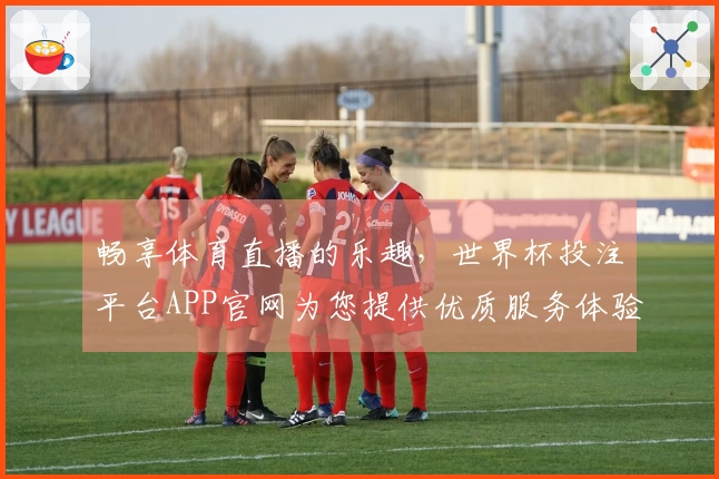 畅享体育直播的乐趣，世界杯投注平台APP官网为您提供优质服务体验